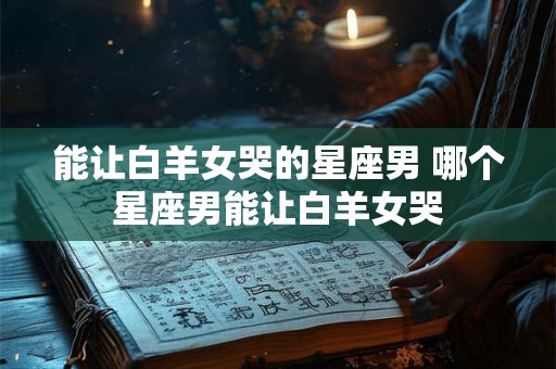 能让白羊女哭的星座男 哪个星座男能让白羊女哭