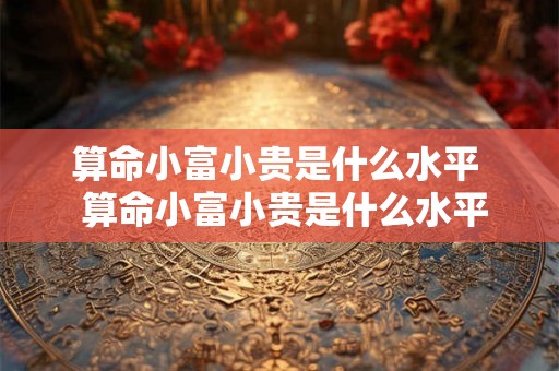 算命小富小贵是什么水平  算命小富小贵是什么水平的人