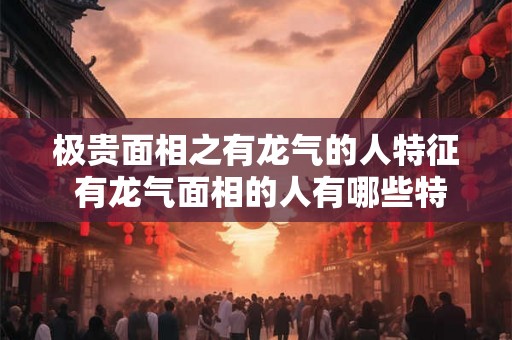 极贵面相之有龙气的人特征 有龙气面相的人有哪些特征