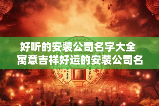 好听的安装公司名字大全 寓意吉祥好运的安装公司名字