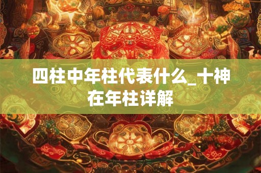 四柱中年柱代表什么_十神在年柱详解 四柱中年柱代表什么_十神在年柱详解