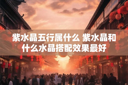 紫水晶五行属什么 紫水晶和什么水晶搭配效果最好