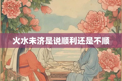 火水未济是说顺利还是不顺