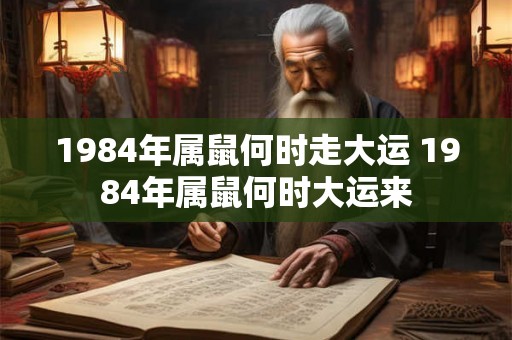 1984年属鼠何时走大运 1984年属鼠何时大运来 1984年属鼠何时走大运 1984年属鼠何时大运来
