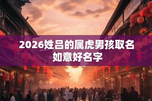 2026姓吕的属虎男孩取名 如意好名字 2026姓吕的属虎男孩取名 如意好名字