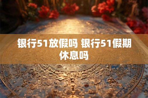 银行51放假吗 银行51假期休息吗