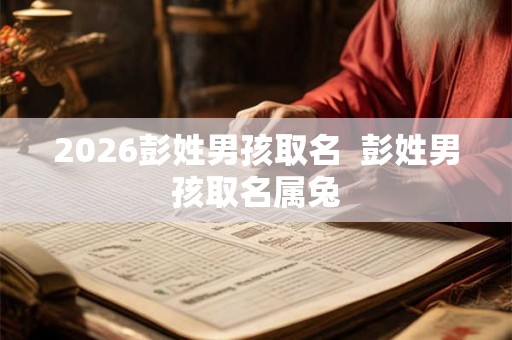 2026彭姓男孩取名 彭姓男孩取名属兔 2026彭姓男孩取名 彭姓男孩取名属兔