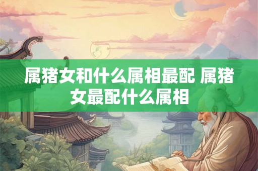 属猪女和什么属相最配 属猪女最配什么属相