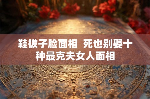 鞋拔子脸面相  死也别娶十种最克夫女人面相