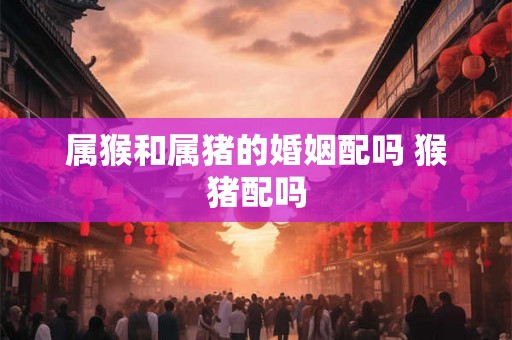 属猴和属猪的婚姻配吗 猴猪配吗 属猴和属猪的婚姻配吗 猴猪配吗