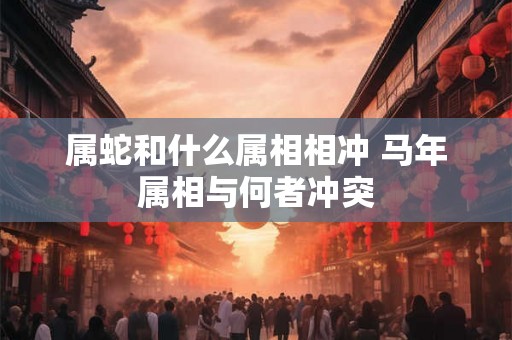 属蛇和什么属相相冲 马年属相与何者冲突 属蛇和什么属相相冲 马年属相与何者冲突