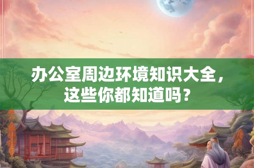 办公室周边环境知识大全,这些你都知道吗? 办公室周边环境知识大全,这些你都知道吗?