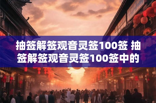 抽签解签观音灵签100签 抽签解签观音灵签100签中的哪些签文能够为我带来好运和福祉