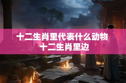 十二生肖里代表什么动物  十二生肖里边