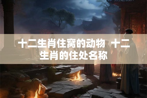 十二生肖住窝的动物  十二生肖的住处名称