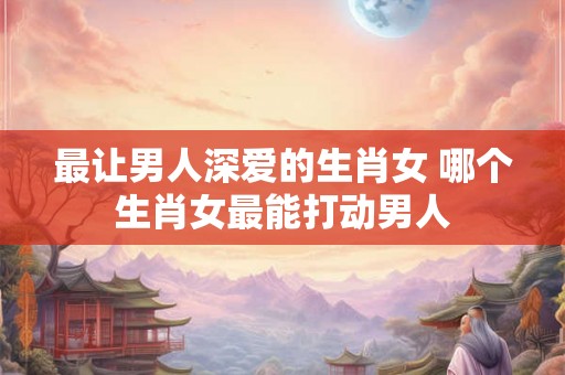 最让男人深爱的生肖女 哪个生肖女最能打动男人