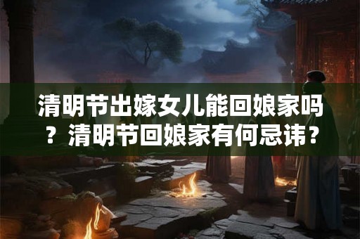 清明节出嫁女儿能回娘家吗?清明节回娘家有何忌讳? 清明节出嫁女儿能回娘家吗?清明节回娘家有何忌讳?