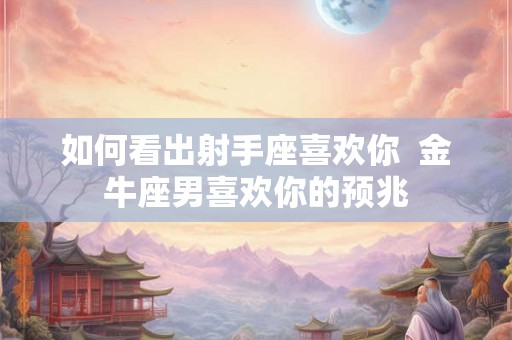 如何看出射手座喜欢你  金牛座男喜欢你的预兆