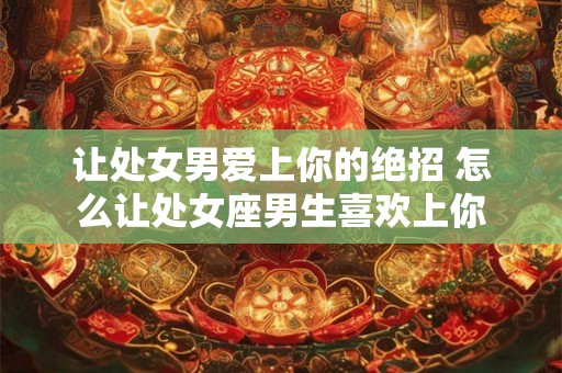 让处女男爱上你的绝招 怎么让处女座男生喜欢上你 让处女男爱上你的绝招 怎么让处女座男生喜欢上你