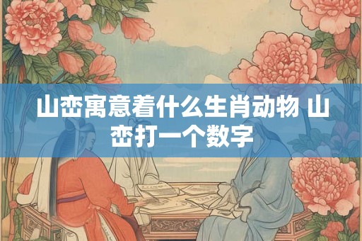 山峦寓意着什么生肖动物 山峦打一个数字 山峦寓意着什么生肖动物 山峦打一个数字