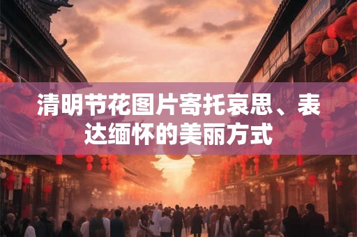 清明节花图片寄托哀思、表达缅怀的美丽方式