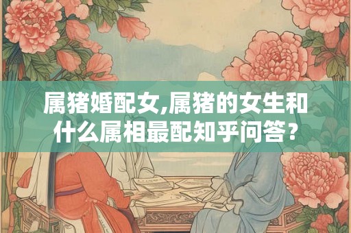 属猪婚配女,属猪的女生和什么属相最配知乎问答? 属猪婚配女,属猪的女生和什么属相最配知乎问答?