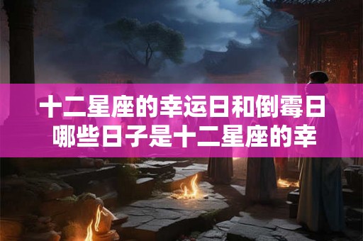 十二星座的幸运日和倒霉日 哪些日子是十二星座的幸运和倒霉日