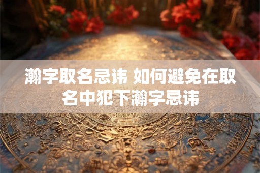 瀚字取名忌讳 如何避免在取名中犯下瀚字忌讳
