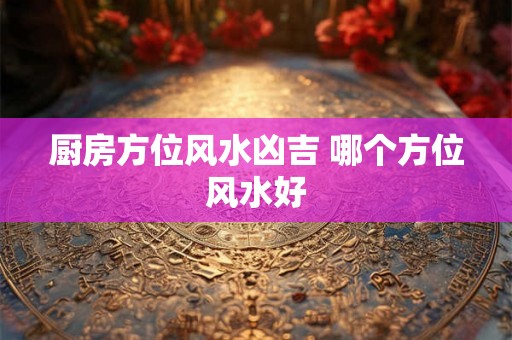 厨房方位风水凶吉 哪个方位风水好