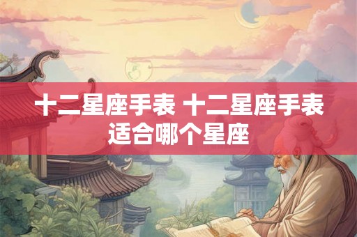 十二星座手表 十二星座手表适合哪个星座 十二星座手表 十二星座手表适合哪个星座