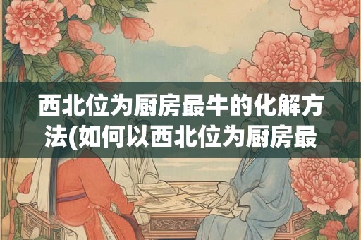 西北位为厨房最牛的化解方法(如何以西北位为厨房最佳化解方法？)