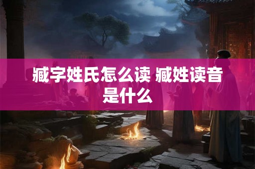 臧字姓氏怎么读 臧姓读音是什么 臧字姓氏怎么读 臧姓读音是什么