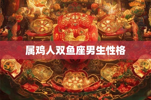 属鸡人双鱼座男生性格 属鸡人双鱼座男生性格