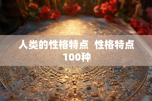 人类的性格特点 性格特点100种 人类的性格特点 性格特点100种