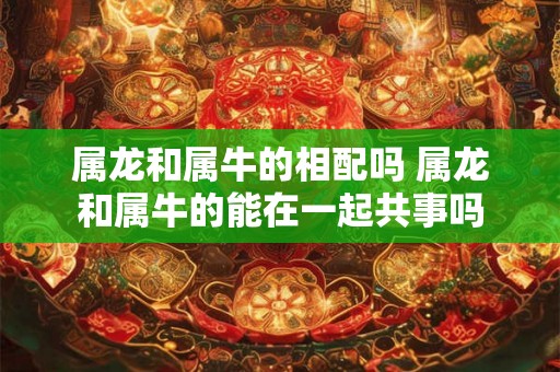 属龙和属牛的相配吗 属龙和属牛的能在一起共事吗 属龙和属牛的相配吗 属龙和属牛的能在一起共事吗