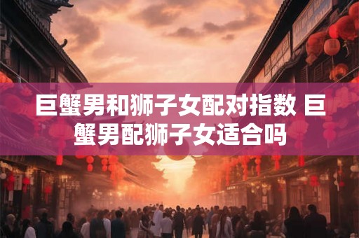 巨蟹男和狮子女配对指数 巨蟹男配狮子女适合吗