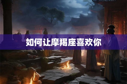 如何让摩羯座喜欢你