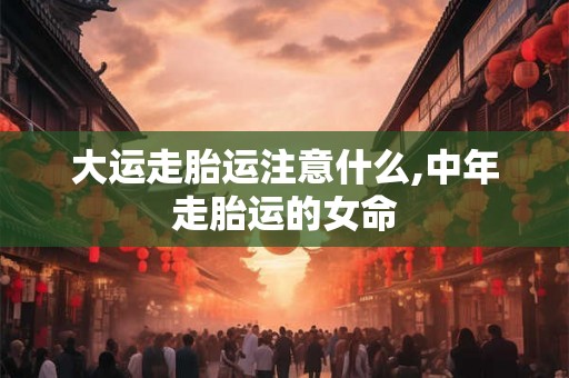 大运走胎运注意什么,中年走胎运的女命 大运走胎运注意什么,中年走胎运的女命