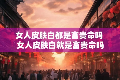 女人皮肤白都是富贵命吗 女人皮肤白就是富贵命吗 女人皮肤白都是富贵命吗 女人皮肤白就是富贵命吗