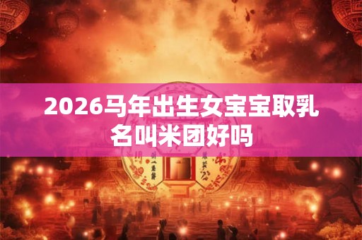 2026马年出生女宝宝取乳名叫米团好吗 2026马年出生女宝宝取乳名叫米团好吗