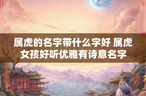 属虎的名字带什么字好 属虎女孩好听优雅有诗意名字