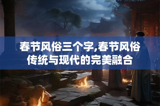 春节风俗三个字,春节风俗传统与现代的完美融合