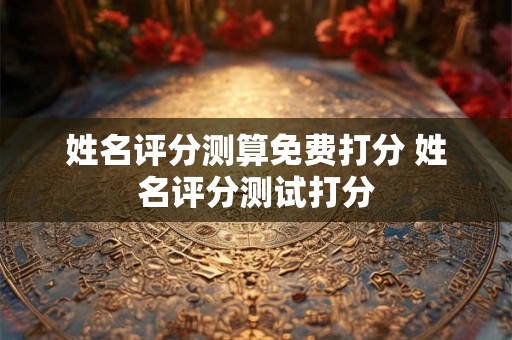姓名评分测算免费打分 姓名评分测试打分 姓名评分测算免费打分 姓名评分测试打分