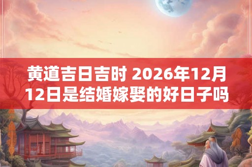 黄道吉日吉时 2026年12月12日是结婚嫁娶的好日子吗