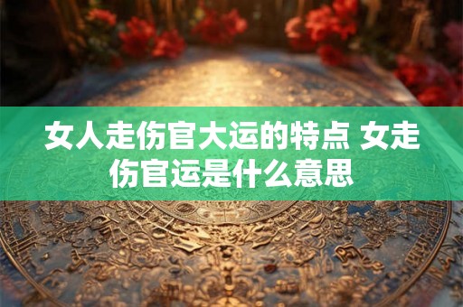 女人走伤官大运的特点 女走伤官运是什么意思
