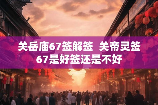 关岳庙67签解签  关帝灵签67是好签还是不好