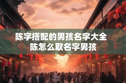 陈字搭配的男孩名字大全  陈怎么取名字男孩