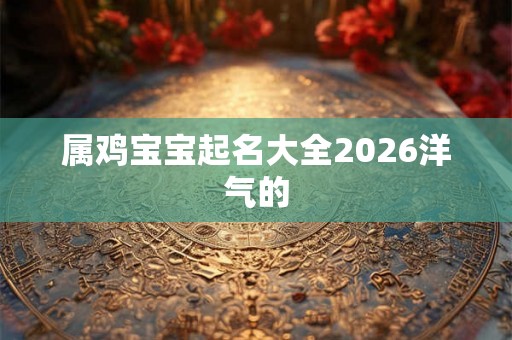 属鸡宝宝起名大全2026洋气的 属鸡宝宝起名大全2026洋气的