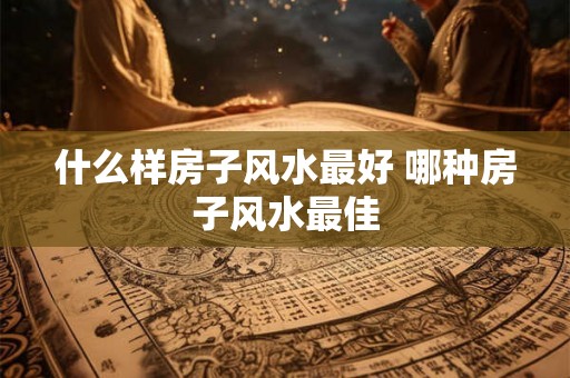 什么样房子风水最好 哪种房子风水最佳