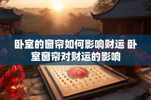卧室的窗帘如何影响财运 卧室窗帘对财运的影响